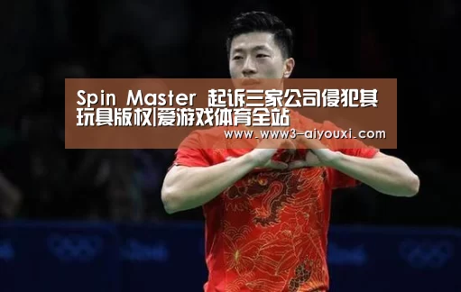 Spin Master 起诉三家公司侵犯其玩具版权|爱游戏体育全站(图1) 爱游戏体育全站
